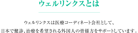 《ウェルリンクスとは》　ウェルリンクスは医療コーディネート会社として、日本で健診、治療を希望される外国人の皆様方をサポートしています。