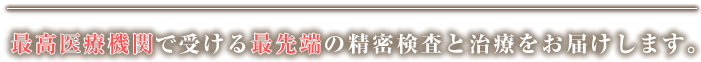 最高医療機関で受ける最先端の精密検査と治療をお届けします。